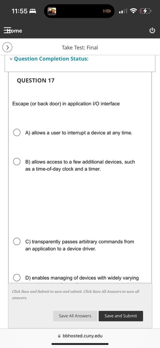 11:55
Home
Take Test: Final
Question Completion Status:
QUESTION 17
Escape (or back door) in application I/O interface
A) allows a user to interrupt a device at any time.
B) allows access to a few additional devices, such
as a time-of-day clock and a timer.
C) transparently passes arbitrary commands from
an application to a device driver.
D) enables managing of devices with widely varying
Click Save and Submit to save and submit. Click Save All Answers to save all
answers.
Save All Answers
Save and Submit
bbhosted.cuny.edu