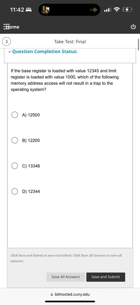 11:42
Home
Take Test: Final
Question Completion Status:
-
If the base register is loaded with value 12345 and limit
register is loaded with value 1000, which of the following
memory address access will not result in a trap to the
operating system?
A) 12500
B) 12200
C) 13346
D) 12344
Click Save and Submit to save and submit. Click Save All Answers to save all
answers.
Save All Answers
Save and Submit
bbhosted.cuny.edu