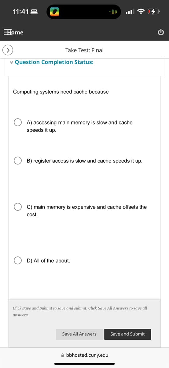 11:41
Home
Take Test: Final
Question Completion Status:
Computing systems need cache because
||--
A) accessing main memory is slow and cache
speeds it up.
B) register access is slow and cache speeds it up.
C) main memory is expensive and cache offsets the
cost.
D) All of the about.
Click Save and Submit to save and submit. Click Save All Answers to save all
answers.
Save All Answers
Save and Submit
bbhosted.cuny.edu