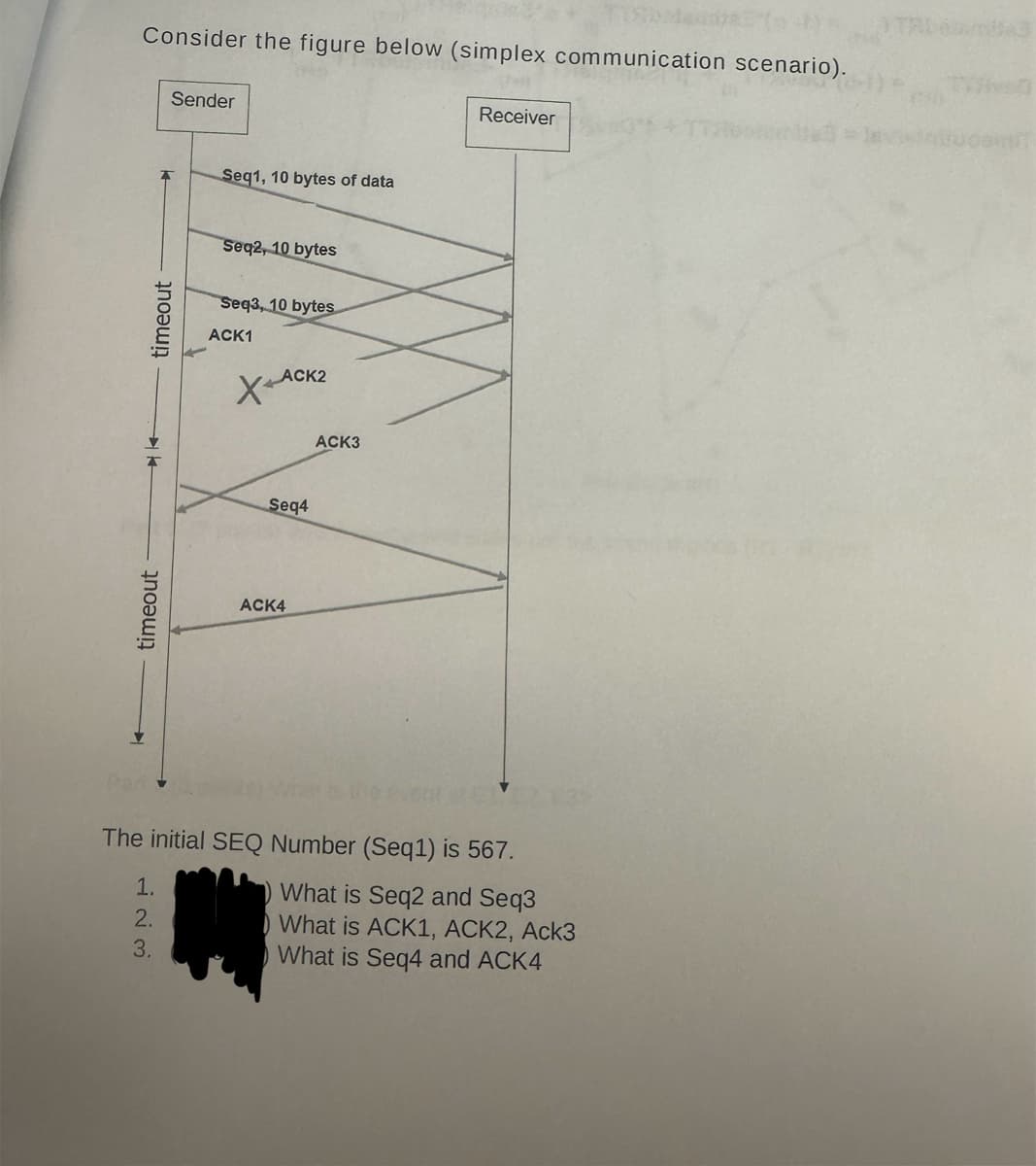timeout
timeout
Sender
Consider the figure below (simplex communication scenario).
23
Seq1, 10 bytes of data
Seq2, 10 bytes
Seq3, 10 bytes
ACK1
ACK2
XA
ACK4
Seq4
ACK3
The initial SEQ Number (Seq1) is 567.
1.
123
2.
3.
What is Seq2 and Seq3
What is ACK1, ACK2, Ack3
What is Seq4 and ACK4
Receiver
3