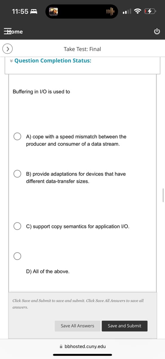 11:55
Home
Take Test: Final
Question Completion Status:
Buffering in I/O is used to
A) cope with a speed mismatch between the
producer and consumer of a data stream.
B) provide adaptations for devices that have
different data-transfer sizes.
C) support copy semantics for application I/O.
D) All of the above.
Click Save and Submit to save and submit. Click Save All Answers to save all
answers.
Save All Answers
Save and Submit
bbhosted.cuny.edu