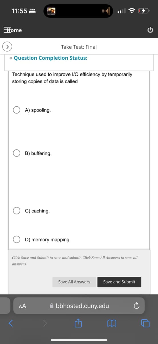 11:55
Home
>
Take Test: Final
Question Completion Status:
Technique used to improve I/O efficiency by temporarily
storing copies of data is called
О
A) spooling.
B) buffering.
C) caching.
D) memory mapping.
Click Save and Submit to save and submit. Click Save All Answers to save all
answers.
AA
Save All Answers
Save and Submit
bbhosted.cuny.edu