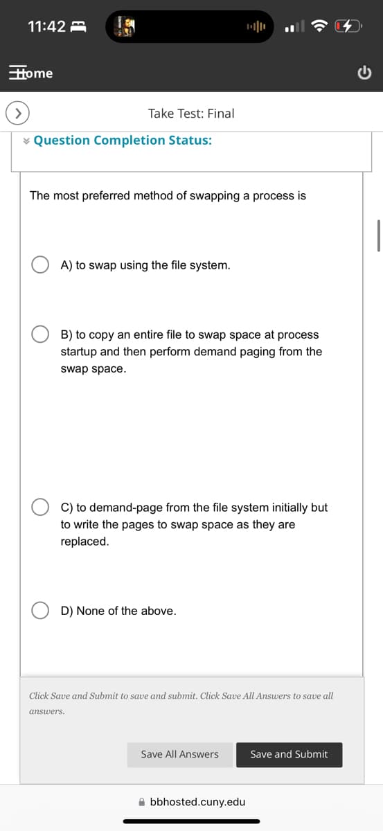 11:42
Home
Take Test: Final
Question Completion Status:
The most preferred method of swapping a process is
A) to swap using the file system.
B) to copy an entire file to swap space at process
startup and then perform demand paging from the
swap space.
C) to demand-page from the file system initially but
to write the pages to swap space as they are
replaced.
D) None of the above.
Click Save and Submit to save and submit. Click Save All Answers to save all
answers.
Save All Answers
Save and Submit
bbhosted.cuny.edu