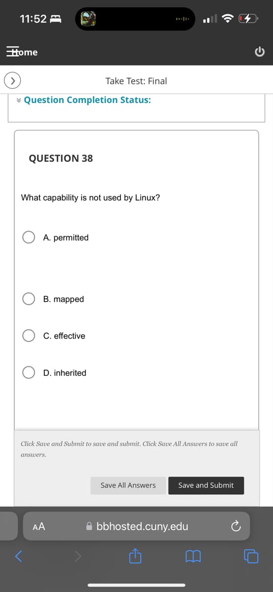 11:52
Home
Take Test: Final
Question Completion Status:
QUESTION 38
What capability is not used by Linux?
○ A. permitted
B. mapped
C. effective
D. inherited
Click Save and Submit to save and submit. Click Save All Answers to save all
answers.
AA
Save All Answers
Save and Submit
bbhosted.cuny.edu