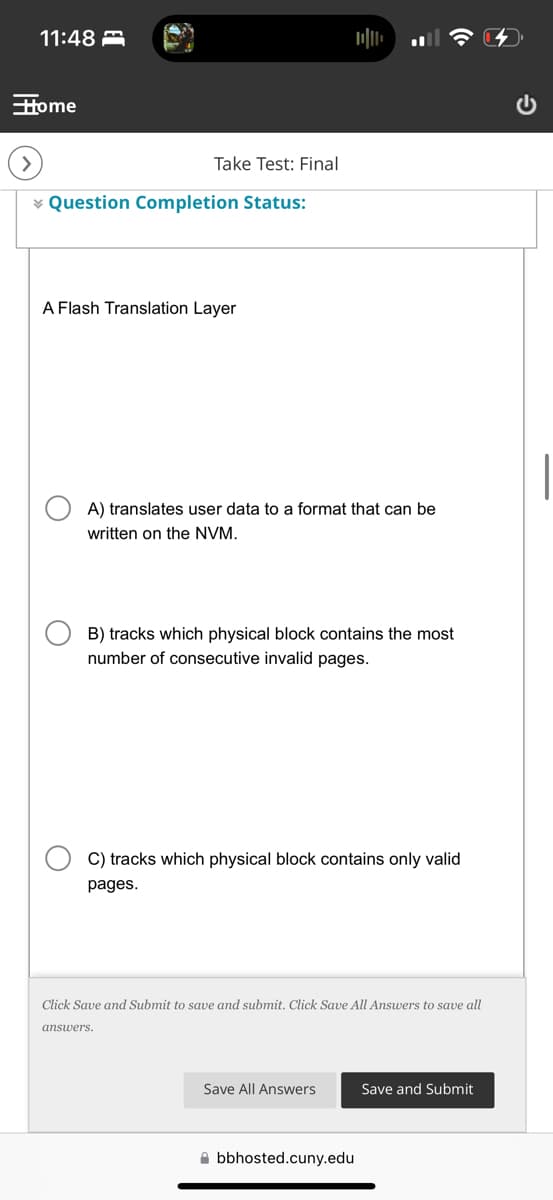 11:48
Home
Take Test: Final
Question Completion Status:
A Flash Translation Layer
A) translates user data to a format that can be
written on the NVM.
B) tracks which physical block contains the most
number of consecutive invalid pages.
C) tracks which physical block contains only valid
pages.
Click Save and Submit to save and submit. Click Save All Answers to save all
answers.
Save All Answers
Save and Submit
bbhosted.cuny.edu