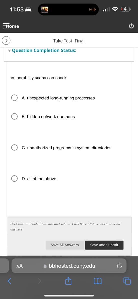 11:53
Home
>
Take Test: Final
* Question Completion Status:
Vulnerability scans can check:
A. unexpected long-running processes
B. hidden network daemons
C. unauthorized programs in system directories
D. all of the above
ว
Click Save and Submit to save and submit. Click Save All Answers to save all
answers.
AA
Save All Answers
Save and Submit
bbhosted.cuny.edu