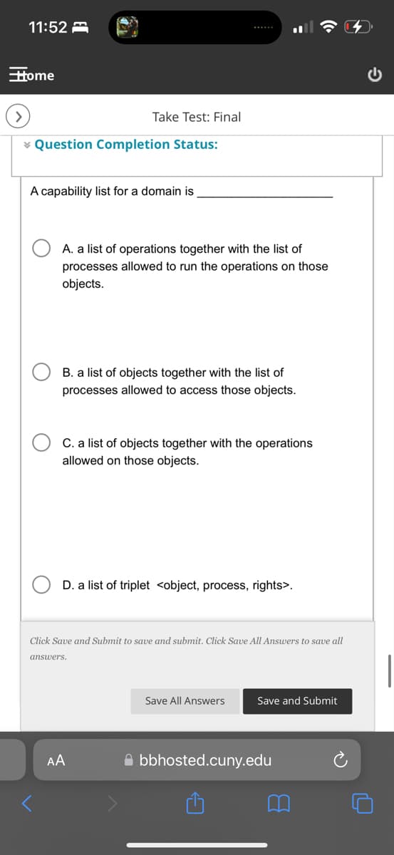 11:52
Home
Take Test: Final
Question Completion Status:
A capability list for a domain is
A. a list of operations together with the list of
processes allowed to run the operations on those
objects.
B. a list of objects together with the list of
processes allowed to access those objects.
C. a list of objects together with the operations
allowed on those objects.
D. a list of triplet <object, process, rights>.
Click Save and Submit to save and submit. Click Save All Answers to save all
answers.
AA
Save All Answers
Save and Submit
bbhosted.cuny.edu