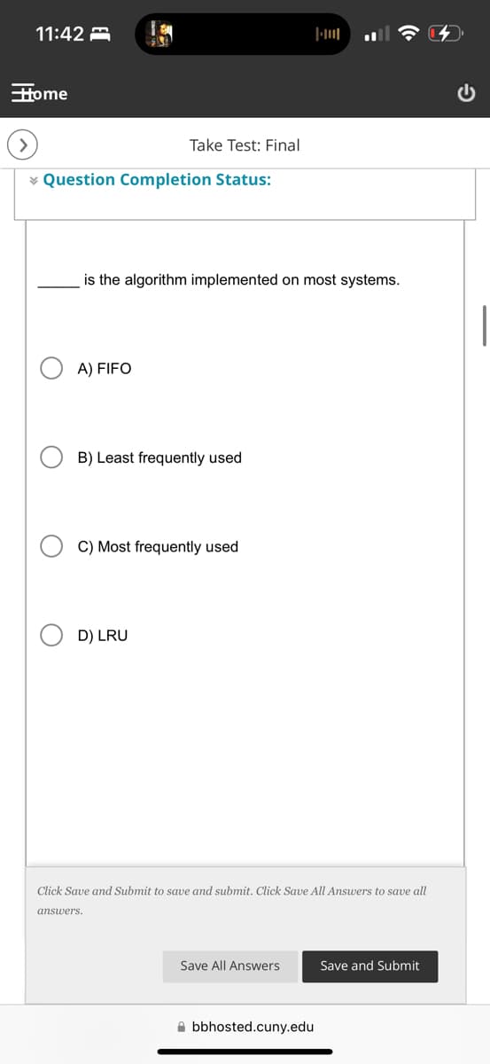 11:42
Home
Take Test: Final
Question Completion Status:
is the algorithm implemented on most systems.
A) FIFO
B) Least frequently used
C) Most frequently used
D) LRU
Click Save and Submit to save and submit. Click Save All Answers to save all
answers.
Save All Answers
Save and Submit
bbhosted.cuny.edu