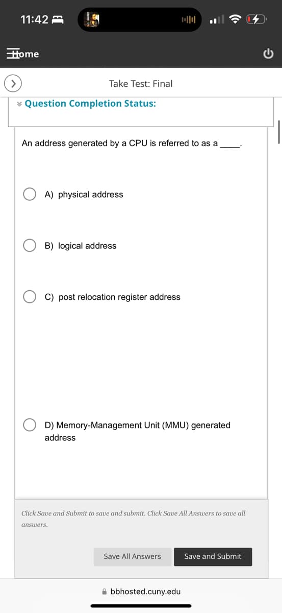 11:42
Home
>
Take Test: Final
Question Completion Status:
00
An address generated by a CPU is referred to as a
A) physical address
B) logical address
C) post relocation register address
D) Memory-Management Unit (MMU) generated
address
Click Save and Submit to save and submit. Click Save All Answers to save all
answers.
Save All Answers
Save and Submit
bbhosted.cuny.edu