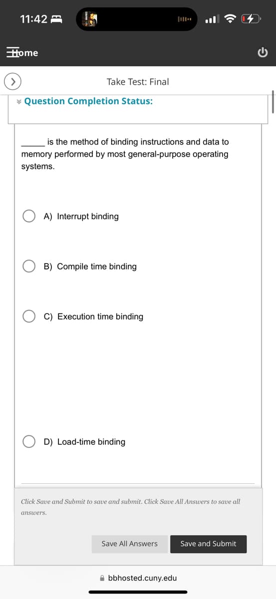 11:42
Home
О
Take Test: Final
Question Completion Status:
0+
is the method of binding instructions and data to
memory performed by most general-purpose operating
systems.
A) Interrupt binding
B) Compile time binding
C) Execution time binding
D) Load-time binding
Click Save and Submit to save and submit. Click Save All Answers to save all
answers.
Save All Answers
Save and Submit
bbhosted.cuny.edu