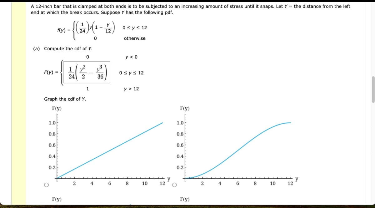 A 12-inch bar that is clamped at both ends is to be subjected to an increasing amount of stress until it snaps. Let Y = the distance from the left
end at which the break occurs. Suppose Y has the following pdf.
(a) Compute the cdf of Y.
0
F(y) =
=
1
Graph the cdf of Y.
y
1-
-
f(y)
n = {( ) (² - 4 )
12
0
F(y)
1.0
0.8
0.6
0.4
0.2
1 (2-4)
36
F(y)
1.0
0.8
LL
0.6
0.4
0.2
2 4 6 8 10
12
F(y)
0 ≤ y ≤ 12
otherwise
y < 0
0 ≤ y ≤ 12
y > 12
F(y)
2 4 6 8 10
12