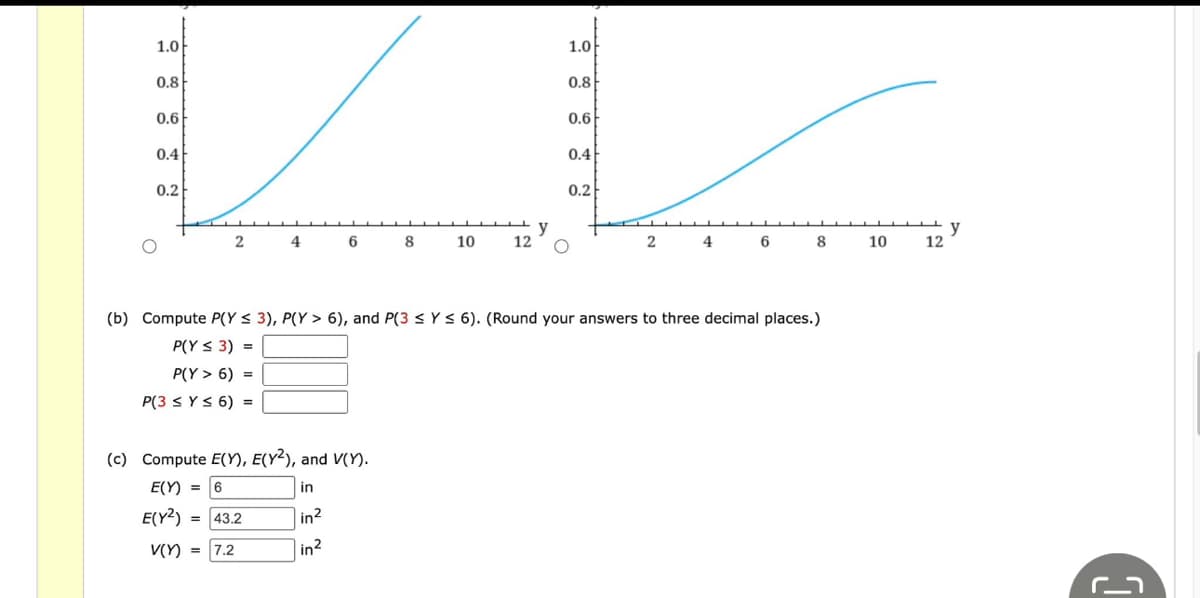 1.0
0.8
0.6
0.4
0.2
2 4 6 8 10
12
(c) Compute E(Y), E(Y2), and V(Y).
E(Y) = 6
in
E(Y2) = 43.2
in2
V(Y) = 7.2
in²
y
1.0
0.8
0.6
0.4
0.2
2 4 6 8 10
(b) Compute P(Y ≤ 3), P(Y> 6), and P(3 ≤ y ≤ 6). (Round your answers to three decimal places.)
P(Y ≤ 3) =
P(Y> 6) =
P(3 ≤ y ≤ 6) =
12
y
ר_