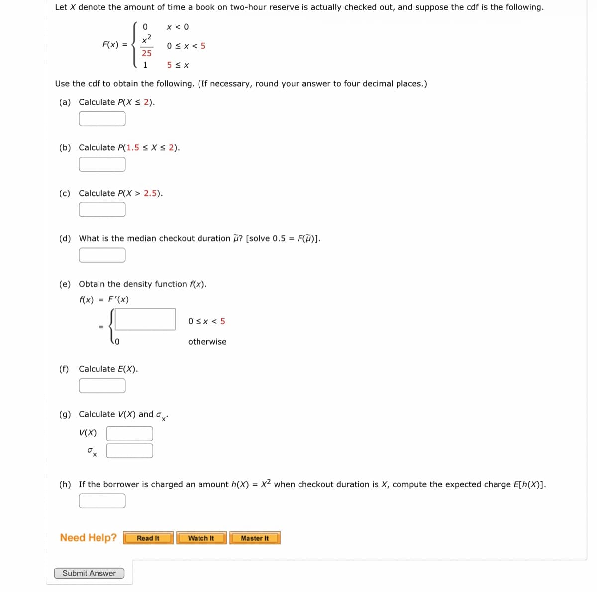 Let X denote the amount of time a book on two-hour reserve is actually checked out, and suppose the cdf is the following.
x < 0
F(x) =
0
25
1
Use the cdf to obtain the following. (If necessary, round your answer to four decimal places.)
(a) Calculate P(X ≤ 2).
(c) Calculate P(X > 2.5).
(b) Calculate P(1.5 < X < 2).
(f) Calculate E(X).
0≤x < 5
5 ≤X
(d) What is the median checkout duration ? [solve 0.5 = F(M)].
(e) Obtain the density function f(x).
f(x) = F'(x)
Submit Answer
(g) Calculate V(X) and a.
V(X)
ox
Need Help? Read It
0≤x < 5
(h) If the borrower is charged an amount h(X) = x2 when checkout duration is X, compute the expected charge E[h(X)].
otherwise
Watch It
Master It