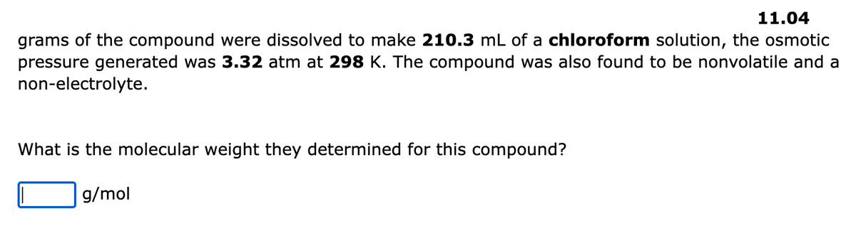 11.04
grams of the compound were dissolved to make 210.3 mL of a chloroform solution, the osmotic
pressure generated was 3.32 atm at 298 K. The compound was also found to be nonvolatile and a
non-electrolyte.
What is the molecular weight they determined for this compound?
g/mol
