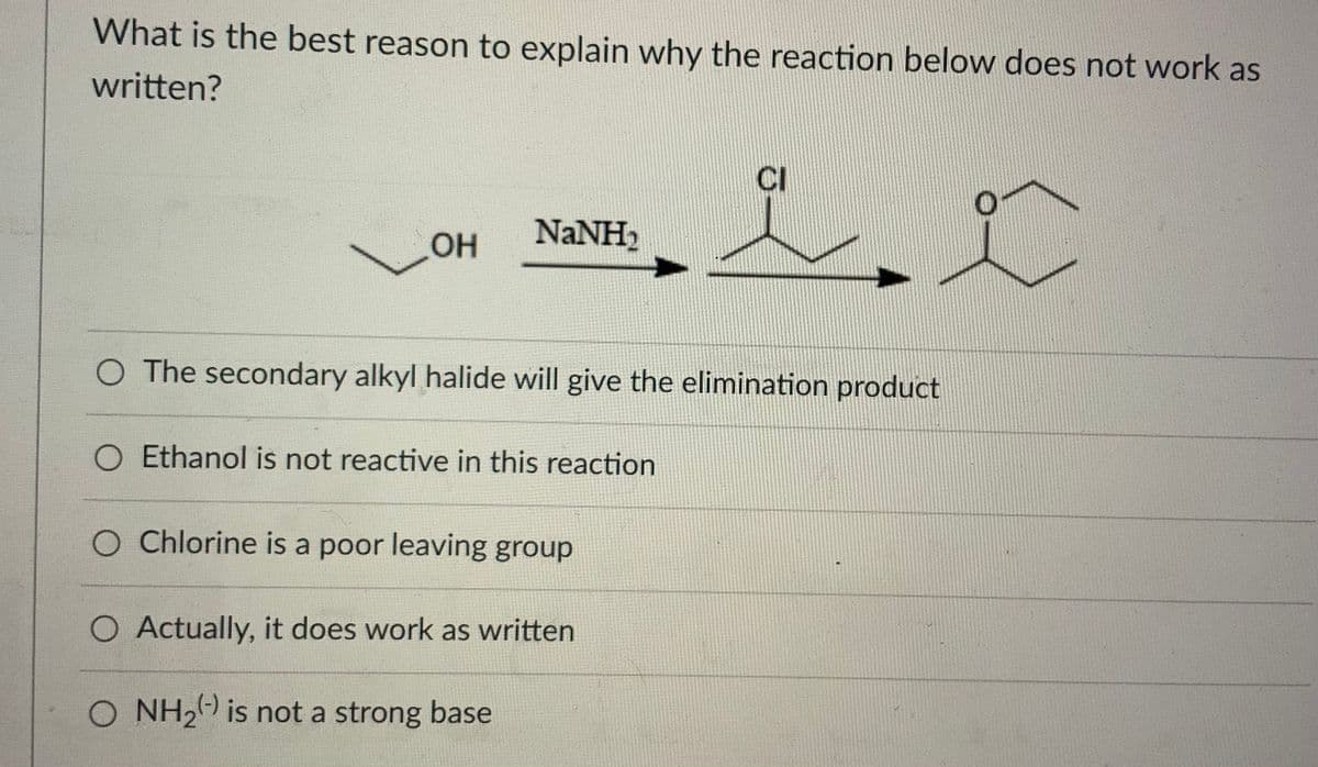 What is the best reason to explain why the reaction below does not work as
written?
CI
OH
NaNH2
O The secondary alkyl halide will give the elimination product
O Ethanol is not reactive in this reaction
O Chlorine is a poor leaving group
O Actually, it does work as written
O NH2 is not a strong base
