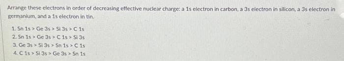 Arrange these electrons in order of decreasing effective nuclear charge: a 1s electron in carbon, a 3s electron in silicon, a 3s electron in
germanium, and a 1s electron in tin.
1. Sn 1s> Ge 3s > Si 3s > C 1s
2. Sn 1s Ge 3s > C 1s > Si 3s
3. Ge 3s 5i 3s > Sn 1s > C 1s
4. C 1s > Si 3s > Ge 3s > Sn 1s
