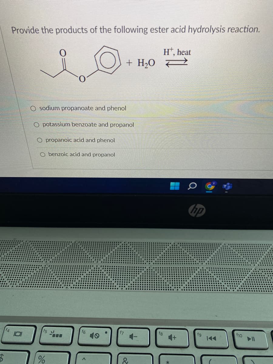 $
Provide the products of the following ester acid hydrolysis reaction.
O
O sodium propanoate and phenol
O potassium benzoate and propanol
O propanoic acid and phenol
O benzoic acid and propanol
15 l
-000
%
f6
10
●
+ H₂O
f7
fg
Ht, heat
hp
fg
f10