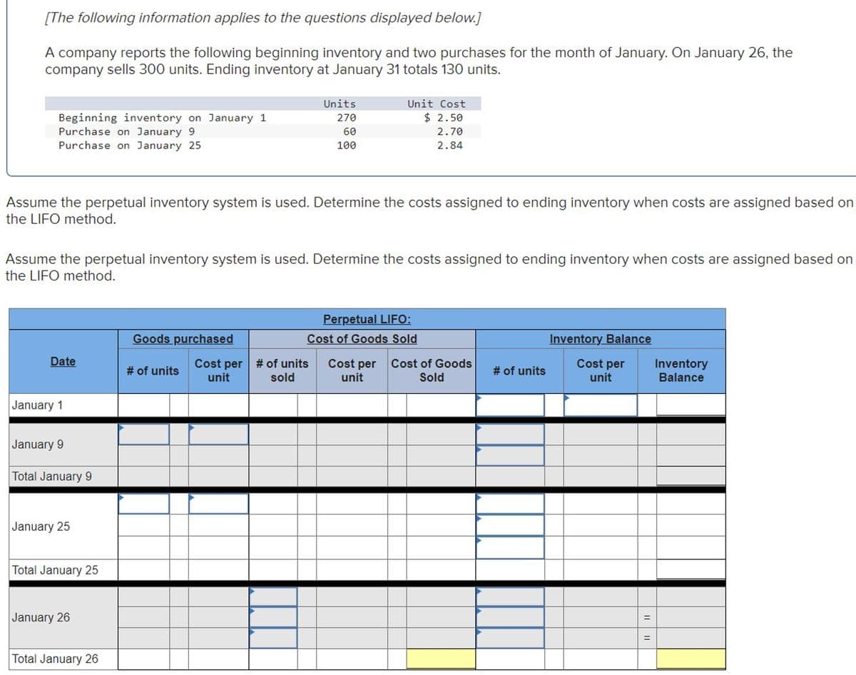 [The following information applies to the questions displayed below.]
A company reports the following beginning inventory and two purchases for the month of January. On January 26, the
company sells 300 units. Ending inventory at January 31 totals 130 units.
Beginning inventory on January 1
Purchase on January 9
Purchase on January 25
Assume the perpetual inventory system is used. Determine the costs assigned to ending inventory when costs are assigned based on
the LIFO method.
Date
Assume the perpetual inventory system is used. Determine the costs assigned to ending inventory when costs are assigned based on
the LIFO method.
January 1
January 9
Total January 9
January 25
Total January 25
January 26
Total January 26
Goods purchased
Units
270
60
100
# of units
Unit Cost
$ 2.50
2.70
2.84
Cost per # of units
unit
sold
Perpetual LIFO:
Cost of Goods Sold
Cost per
unit
Cost of Goods
Sold
# of units
Inventory Balance
Cost per
unit
Inventory
Balance