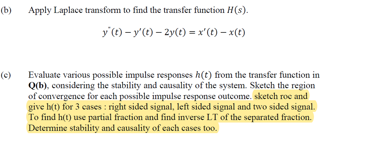 (b)
(c)
Apply Laplace transform to find the transfer function H(s).
y"(t) − y' (t) — 2y(t) = x'(t) − x(t)
Evaluate various possible impulse responses h(t) from the transfer function in
Q(b), considering the stability and causality of the system. Sketch the region
of convergence for each possible impulse response outcome. sketch roc and
give h(t) for 3 cases : right sided signal, left sided signal and two sided signal.
To find h(t) use partial fraction and find inverse LT of the separated fraction.
Determine stability and causality of each cases too.