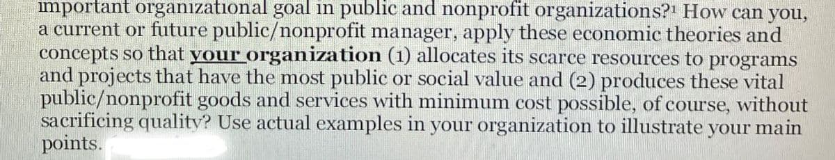 important organizational goal in public and nonprofit organizations? How can you,
a current or future public/nonprofit manager, apply these economic theories and
concepts so that your organization (1) allocates its scarce resources to programs
and projects that have the most public or social value and (2) produces these vital
public/nonprofit goods and services with minimum cost possible, of course, without
sacrificing quality? Use actual examples in your organization to illustrate your main
points.