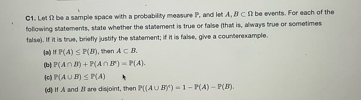 C1. Let 2 be a sample space with a probability measure P, and let A, B C be events. For each of the
following statements, state whether the statement is true or false (that is, always true or sometimes
false). If it is true, briefly justify the statement; if it is false, give a counterexample.
(a) If P(A) ≤ P(B), then A C B.
(b) P(An B) + P(An Bc) = P(A).
(c) P(AUB) ≤ P(A)
A
(d) If A and B are disjoint, then P((AUB)) = 1 - P(A) - P(B).