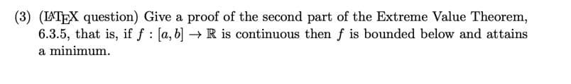 (3) (LATEX question) Give a proof of the second part of the Extreme Value Theorem,
6.3.5, that is, if ƒ : [a, b] → R is continuous then ƒ is bounded below and attains
a minimum.