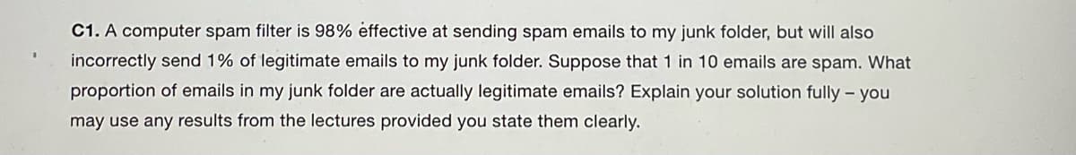 C1. A computer spam filter is 98% effective at sending spam emails to my junk folder, but will also
incorrectly send 1% of legitimate emails to my junk folder. Suppose that 1 in 10 emails are spam. What
proportion of emails in my junk folder are actually legitimate emails? Explain your solution fully - you
may use any results from the lectures provided you state them clearly.