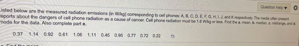 Question Help ▼
Listed below are the measured radiation emissions (in W/kg) corresponding to cell phones: A, B, C, D, E, F, G, H, I, J, and K respectively. The media often present
Feports about the dangers of cell phone radiation as a cause of cancer. Cell phone radiation must be 1.6 W/kg or less. Find the a. mean, b. median, c. midrange, and d.
node for the data. Also complete part e.
0.37
1.14 0.92 0.61
1.06 1.11
0.45 0.95 0.77 0.72 0.22
