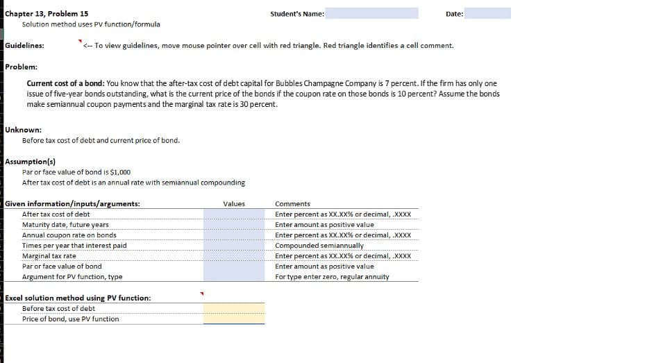 Chapter 13, Problem 15
Solution method uses PV function/formula
Guidelines:
Problem:
Unknown:
Current cost of a bond: You know that the after-tax cost of debt capital for Bubbles Champagne Company is 7 percent. If the firm has only one
issue of five-year bonds outstanding, what is the current price of the bonds if the coupon rate on those bonds is 10 percent? Assume the bonds
make semiannual coupon payments and the marginal tax rate is 30 percent.
Before tax cost of debt and current price of bond.
Assumption(s)
*<-- To view guidelines, move mouse pointer over cell with red triangle. Red triangle identifies a cell comment.
Par or face value of bond is $1,000
After tax cost of debt is an annual rate with semiannual compounding
Given information/inputs/arguments:
After tax cost of debt
Maturity date, future years
Annual coupon rate on bonds
Times per year that interest paid
Marginal tax rate
Par or face value of bond
Argument for PV function, type
Student's Name:
Excel solution method using PV function:
Before tax cost of debt
Price of bond, use PV function
Values
Date:
Comments
Enter percent as XX.XX% or decimal, .XXXX
Enter amount as positive value
Enter percent as XX.XX% or decimal, .XXXX
Compounded semiannually
Enter percent as XX.XX% or decimal, .XXXX
Enter amount as positive value
For type enter zero, regular annuity