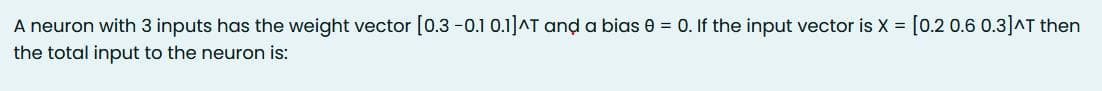 A neuron with 3 inputs has the weight vector [0.3 -0.1 0.1]^T and a bias 0 = 0. If the input vector is X = [0.2 0.6 0.3]^T then
the total input to the neuron is: