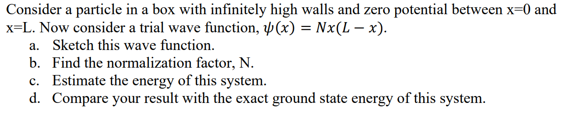 Consider a particle in a box with infinitely high walls and zero potential between x=0 and
x=L. Now consider a trial wave function, (x) = Nx(L − x).
a. Sketch this wave function.
b. Find the normalization factor, N.
c. Estimate the energy of this system.
d. Compare your result with the exact ground state energy of this system.