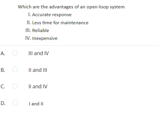 Which are the advantages of an open-loop system
I. Accurate response
II. Less time for maintenance
III. Reliable
IV. Inexpensive
А.
III and IV
Il and III
C. O
Il and IV
D.
I and II
B.
