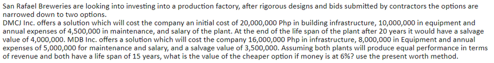 San Rafael Breweries are looking into investing into a production factory, after rigorous designs and bids submitted by contractors the options are
narrowed down to two options.
DMCJ Inc. offers a solution which will cost the company an initial cost of 20,000,000 Php in building infrastructure, 10,000,000 in equipment and
annual expenses of 4,500,000 in maintenance, and salary of the plant. At the end of the life span of the plant after 20 years it would have a salvage
value of 4,000,000. MDB Inc. offers a solution which will cost the company 16,000,000 Php in infrastructure, 8,000,000 in Equipment and annual
expenses of 5,000,000 for maintenance and salary, and a salvage value of 3,500,000. Assuming both plants will produce equal performance in terms
of revenue and both have a life span of 15 years, what is the value of the cheaper option if money is at 6%? use the present worth method.
