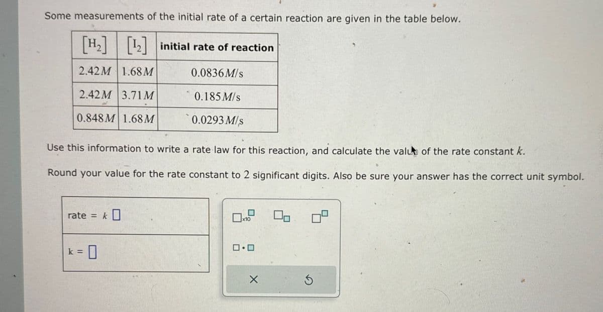 Some measurements of the initial rate of a certain reaction are given in the table below.
[H2] [12] initial rate of reaction
2.42M 1.68 M
0.0836M/s
2.42M 3.71 M
0.185 M/s
0.848 M 1.68 M
0.0293 M/s
Use this information to write a rate law for this reaction, and calculate the value of the rate constant k.
Round your value for the rate constant to 2 significant digits. Also be sure your answer has the correct unit symbol.
rate = k☐
k =
= 0
x10
☐
□·□