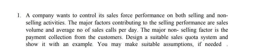 1. A company wants to control its sales force performance on both selling and non-
selling activities. The major factors contributing to the selling performance are sales
volume and average no of sales calls per day. The major non- selling factor is the
payment collection from the customers. Design a suitable sales quota system and
show it with an example. You may make suitable assumptions, if needed
