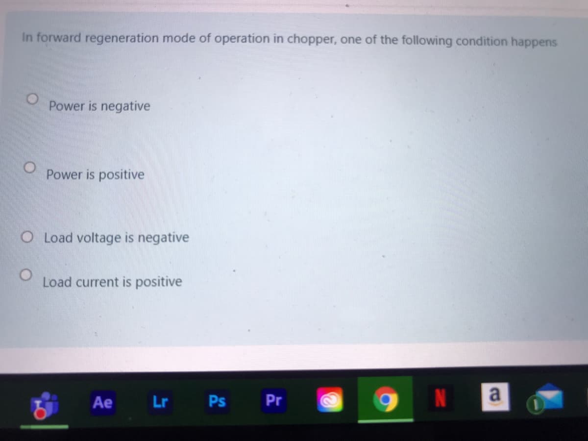 In forward regeneration mode of operation in chopper, one of the following condition happens
Power is negative
Power is positive
O Load voltage is negative
Load current is positive
Ae
Lr Ps
Pr
N
a
