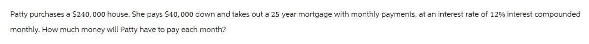 Patty purchases a $240,000 house. She pays $40,000 down and takes out a 25 year mortgage with monthly payments, at an interest rate of 12% interest compounded
monthly. How much money will Patty have to pay each month?