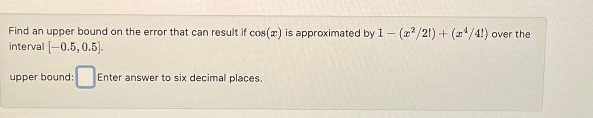 Find an upper bound on the error that can result if cos(x) is approximated by 1 - (x²/2!) + (x4/4!) over the
interval [-0.5, 0.5].
upper bound:
Enter answer to six decimal places.