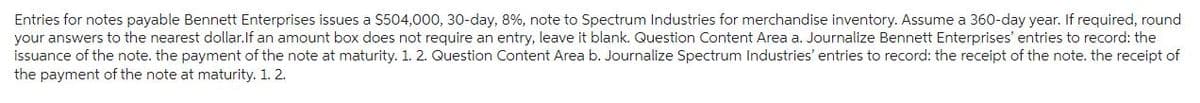 Entries for notes payable Bennett Enterprises issues a $504,000, 30-day, 8 %, note to Spectrum Industries for merchandise inventory. Assume a 360-day year. If required, round
your answers to the nearest dollar. If an amount box does not require an entry, leave it blank. Question Content Area a. Journalize Bennett Enterprises' entries to record: the
issuance of the note. the payment of the note at maturity. 1. 2. Question Content Area b. Journalize Spectrum Industries' entries to record: the receipt of the note. the receipt of
the payment of the note at maturity. 1. 2.