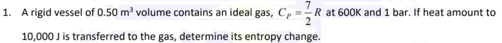 1. A rigid vessel of 0.50 m³ volume contains an ideal gas, C, =–R at 600K and 1 bar. If heat amount to
10,000 J is transferred to the gas, determine its entropy change.
