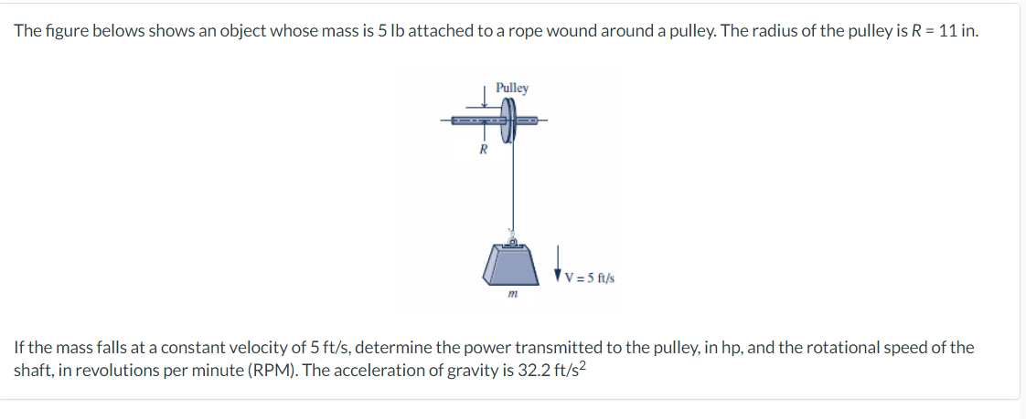 The figure belows shows an object whose mass is 5 lb attached to a rope wound around a pulley. The radius of the pulley is R = 11 in.
R
Pulley
m
V=5 ft/s
If the mass falls at a constant velocity of 5 ft/s, determine the power transmitted to the pulley, in hp, and the rotational speed of the
shaft, in revolutions per minute (RPM). The acceleration of gravity is 32.2 ft/s²