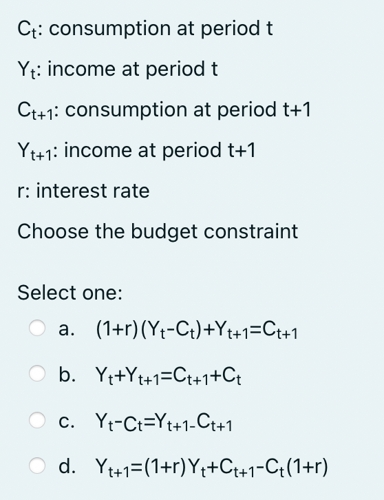 Ct: consumption at period t
Yt: income at period t
Ct+1: consumption at period t+1
Yt+1: income at period t+1
r: interest rate
Choose the budget constraint
Select one:
a. (1+r) (Y₁-Ct)+Yt+1=Ct+1
b. Yt+Yt+1=Ct+1+Ct
C. Yt-Ct=Yt+1-Ct+1
d. Y₁+1=(1+r) Y₁+Ct+1-C₁(1+r)