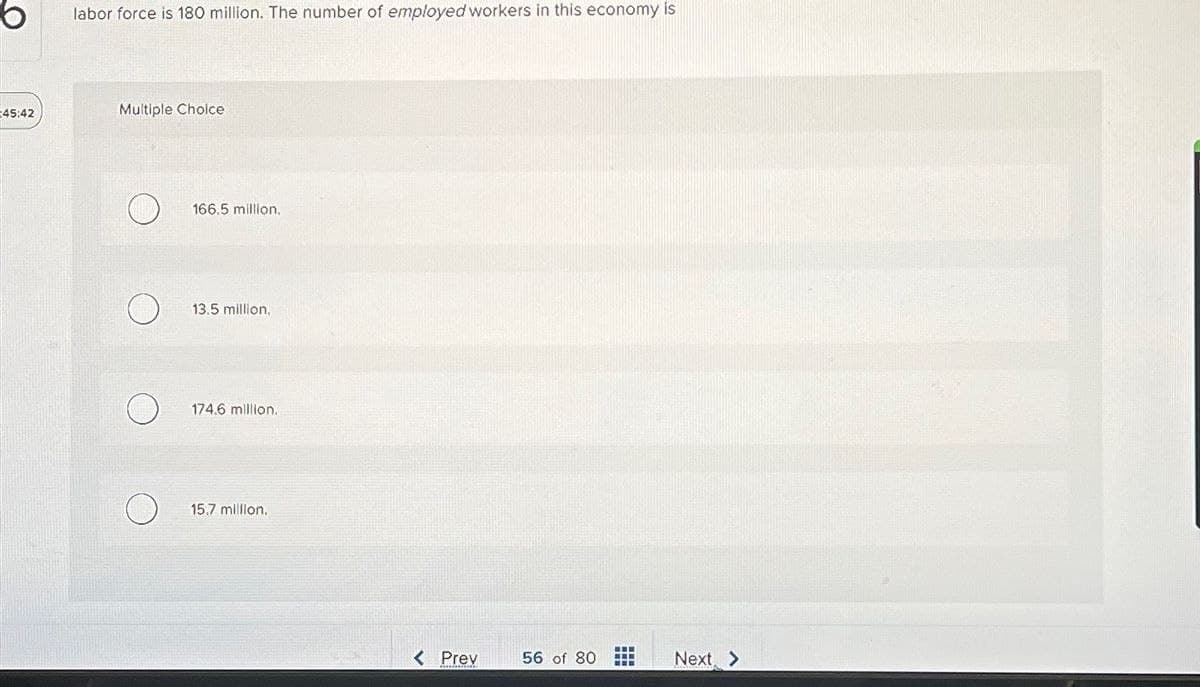 45:42
labor force is 180 million. The number of employed workers in this economy is
Multiple Choice
166.5 million.
13.5 million,
174.6 million.
15.7 million.
< Prev
56 of 80
Next >