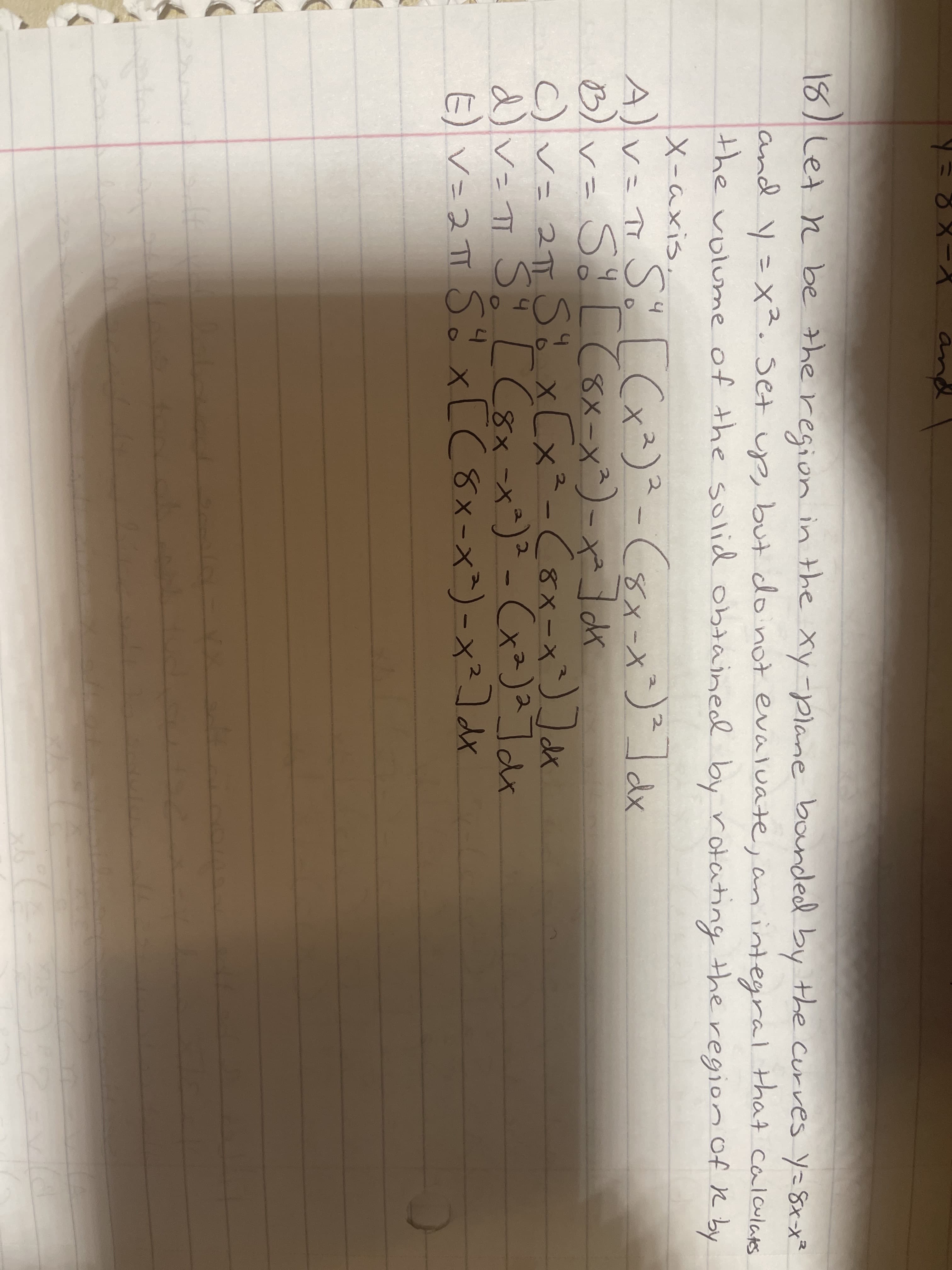 an
18) Let n be the region in the Xy-plane bonded by the curves y=8xx²
and y=X². Set up, but do not evaluate, an integral that calculats
the volume of the solid obtained by rotating the region of R by
X-axis.
A)v= T Sö [(x²)²-(sx-x`)²]dx
8X-x^)- x² dk
(8x-X
)v- Sて
○v= 21π5xCx<-<8×-x)
d)v= T S o [C8x-x*)² - Cx²)a]dx
L(8x-x^)-x²] dx
C)V= 2TT
xLX
E) v=2 TT Sö x[C8x-x^) - x²] dx
11
