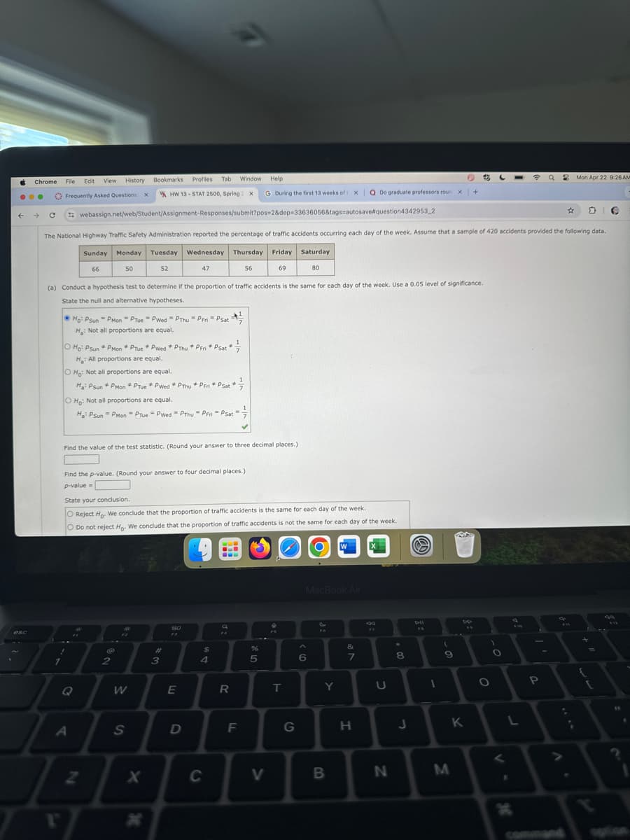 Chrome
File
Edit
View
History
esc
Frequently Asked Questions X
Bookmarks
Profiles Tab
Window Help
HW 13 STAT 2500, Spring: x
G During the first 13 weeks of X Q Do graduate professors roun x +
Mon Apr 22 9:26 AM
webassign.net/web/Student/Assignment-Responses/submit?pos=2&dep=33636056&tags=autosave #question4342953_2
The National Highway Traffic Safety Administration reported the percentage of traffic accidents occurring each day of the week. Assume that a sample of 420 accidents provided the following data.
Sunday Monday Tuesday Wednesday Thursday Friday Saturday
66
50
52
47
56
69
80
(a) Conduct a hypothesis test to determine if the proportion of traffic accidents is the same for each day of the week. Use a 0.05 level of significance.
State the null and alternative hypotheses.
Ho Psun Pмon PTue Pwed PThu-PFri Psat
H: Not all proportions are equal.
#
O Ho: Psun PMon Prue *Pwed *PThu *PFri * Psat
H: All proportions are equal.
O Ho: Not all proportions are equal.
Ha PSun *PMon *PTue * Pwed *PThu*PFri * Psat
O Ho: Not all proportions are equal.
Ha: Psun PMon Prue Pwed PThu - PFri - Psat
Find the value of the test statistic. (Round your answer to three decimal places.)
Find the p-value. (Round your answer to four decimal places.)
p-value=
State your conclusion.
O Reject Ho. We conclude that the proportion of traffic accidents is the same for each day of the week.
O Do not reject Ho. We conclude that the proportion of traffic accidents is not the same for each day of the week.
@
#
3
80
F3
a
MacBook Air
&
$
%
4
5
6
7
8
Q
W
E
R
T
Y
U
411
90
FO
F10
*11
112
-
0
A
S
D
F
G
H
J
K
L
Z
x
H
V
C
V
B
N
M
H
P
-
. V
command
13
J