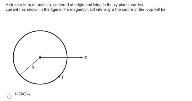 A circular loop of radius a, centered at origin and lying in the xy plane, carries
current I as shown in the figure. The magnetic field intensity a the centre of the loop will be
-(I(2a))az
