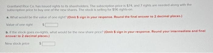 Grantland Rice Co. has issued rights to its shareholders. The subscription price is $74, and 7 rights are needed along with the
subscription price to buy one of the new shares. The stock is selling for $96 rights-on.
a. What would be the value of one right? (Omit $ sign in your response. Round the final answer to 2 decimal places.)
Value of one right
$
b. If the stock goes ex-rights, what would be the new share price? (Omit $ sign in your response. Round your intermediate and final
answer to 2 decimal places.)
New stock price