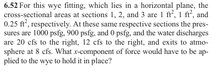 6.52 For this wye fitting, which lies in a horizontal plane, the
cross-sectional areas at sections 1, 2, and 3 are 1 ft², 1 ft², and
0.25 ft², respectively. At these same respective sections the pres-
sures are 1000 psfg, 900 psfg, and 0 psfg, and the water discharges
are 20 cfs to the right, 12 cfs to the right, and exits to atmo-
sphere at 8 cfs. What x-component of force would have to be ap-
plied to the wye to hold it in place?