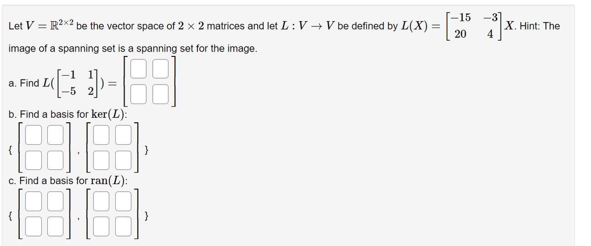 Let V = = R²×2 be the vector space of 2 × 2 matrices and let L : V → V be defined by L(X) =
image of a spanning set is a spanning set for the image.
(1)
-5
b. Find a basis for ker(L):
a. Find L(
1
c. Find a basis for ran(L):
-15
20
-31
4
X. Hint: The