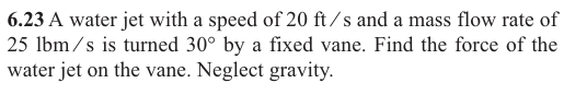 6.23 A water jet with a speed of 20 ft/s and a mass flow rate of
25 lbm/s is turned 30° by a fixed vane. Find the force of the
water jet on the vane. Neglect gravity.